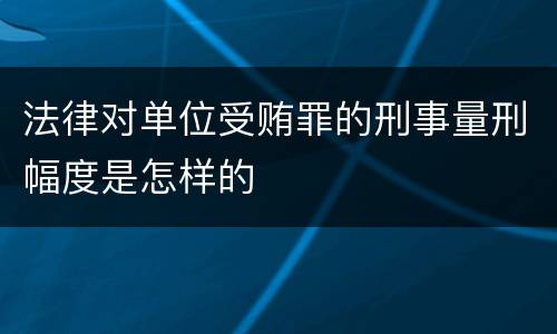 法律对单位受贿罪的刑事量刑幅度是怎样的