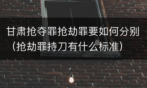 甘肃抢夺罪抢劫罪要如何分别（抢劫罪持刀有什么标准）