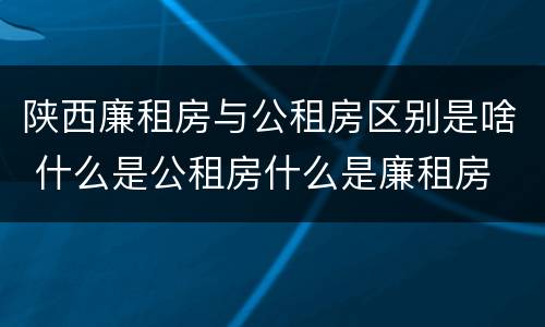 陕西廉租房与公租房区别是啥 什么是公租房什么是廉租房