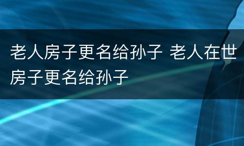 老人房子更名给孙子 老人在世房子更名给孙子