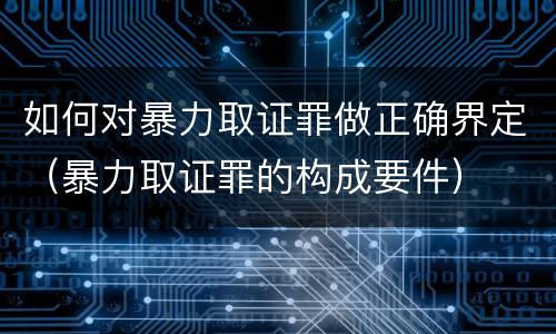 如何对暴力取证罪做正确界定(暴力取证罪的构成要件)