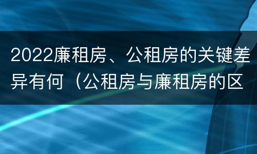 2022廉租房、公租房的关键差异有何（公租房与廉租房的区别都在此,别再搞错了!）