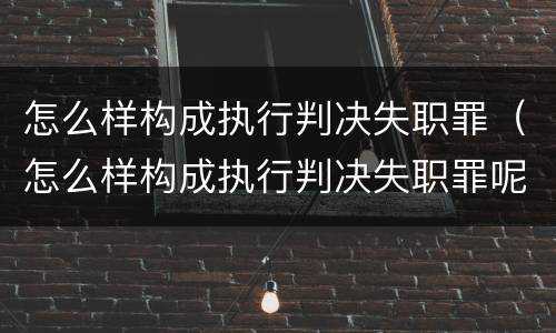 怎么样构成执行判决失职罪（怎么样构成执行判决失职罪呢）