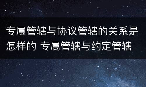 专属管辖与协议管辖的关系是怎样的 专属管辖与约定管辖