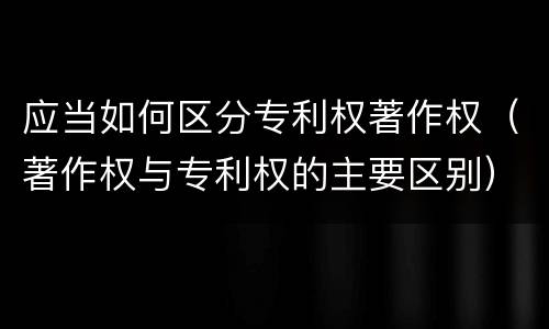 应当如何区分专利权著作权（著作权与专利权的主要区别）