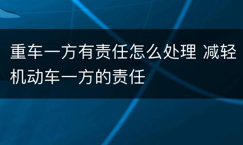 重车一方有责任怎么处理 减轻机动车一方的责任