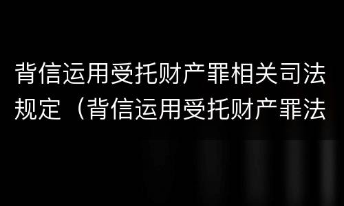 背信运用受托财产罪相关司法规定（背信运用受托财产罪法条）