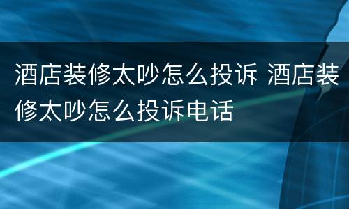 酒店装修太吵怎么投诉 酒店装修太吵怎么投诉电话