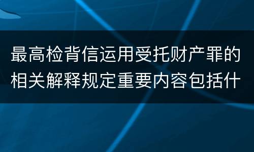 最高检背信运用受托财产罪的相关解释规定重要内容包括什么