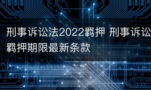 刑事诉讼法2022羁押 刑事诉讼羁押期限最新条款
