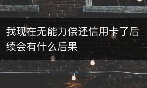 我现在无能力偿还信用卡了后续会有什么后果