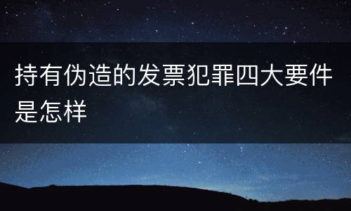 持有伪造的发票犯罪四大要件是怎样