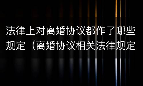法律上对离婚协议都作了哪些规定（离婚协议相关法律规定）