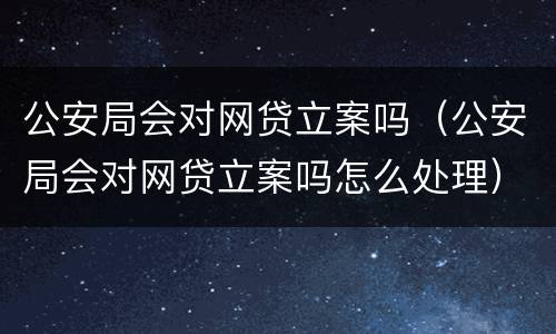 公安局会对网贷立案吗（公安局会对网贷立案吗怎么处理）