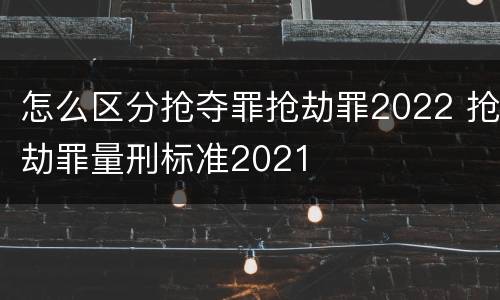 怎么区分抢夺罪抢劫罪2022 抢劫罪量刑标准2021
