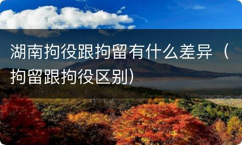 湖南拘役跟拘留有什么差异（拘留跟拘役区别）