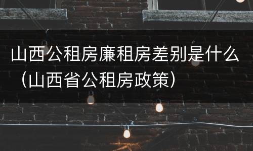 山西公租房廉租房差别是什么（山西省公租房政策）