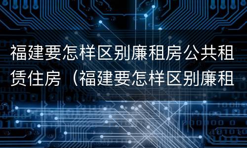 福建要怎样区别廉租房公共租赁住房（福建要怎样区别廉租房公共租赁住房和住宅）