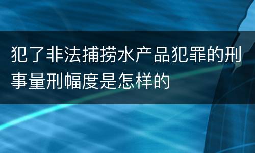 犯了非法捕捞水产品犯罪的刑事量刑幅度是怎样的