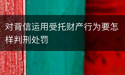 对背信运用受托财产行为要怎样判刑处罚