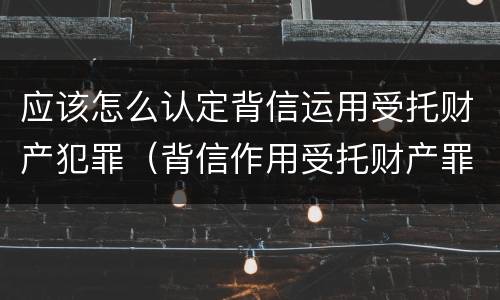 应该怎么认定背信运用受托财产犯罪（背信作用受托财产罪）