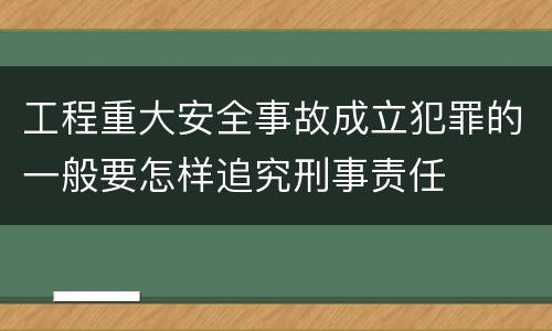 工程重大安全事故成立犯罪的一般要怎样追究刑事责任