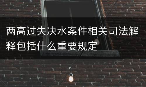 两高过失决水案件相关司法解释包括什么重要规定