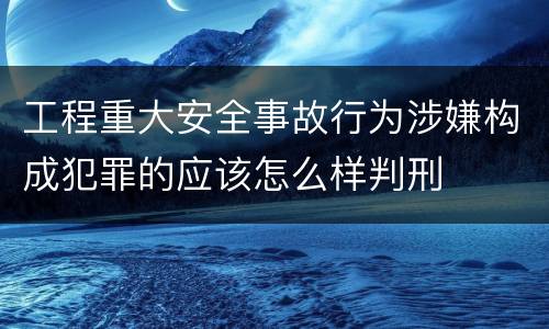 工程重大安全事故行为涉嫌构成犯罪的应该怎么样判刑