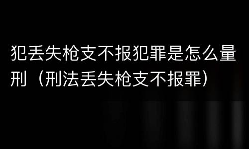犯丢失枪支不报犯罪是怎么量刑（刑法丢失枪支不报罪）