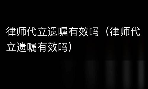 律师代立遗嘱有效吗（律师代立遗嘱有效吗）