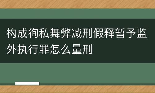 构成徇私舞弊减刑假释暂予监外执行罪怎么量刑