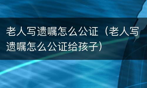 老人写遗嘱怎么公证（老人写遗嘱怎么公证给孩子）