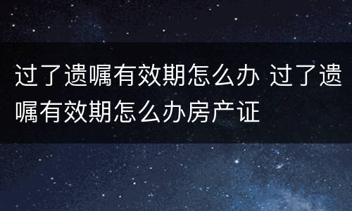 过了遗嘱有效期怎么办 过了遗嘱有效期怎么办房产证