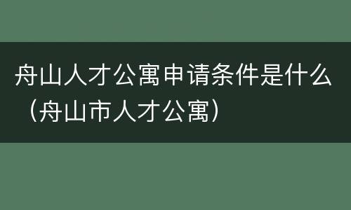 舟山人才公寓申请条件是什么（舟山市人才公寓）