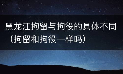 黑龙江拘留与拘役的具体不同（拘留和拘役一样吗）