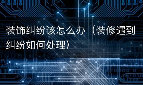 装饰纠纷该怎么办（装修遇到纠纷如何处理）