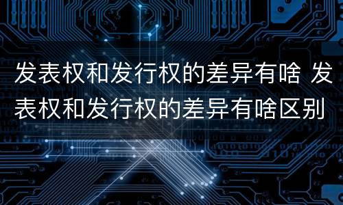发表权和发行权的差异有啥 发表权和发行权的差异有啥区别