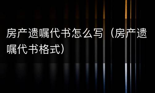 房产遗嘱代书怎么写（房产遗嘱代书格式）