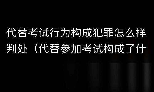 代替考试行为构成犯罪怎么样判处（代替参加考试构成了什么犯罪）