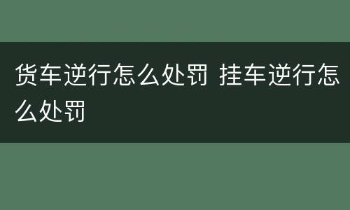 货车逆行怎么处罚 挂车逆行怎么处罚