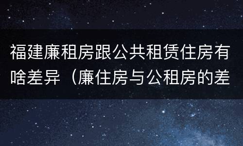 福建廉租房跟公共租赁住房有啥差异（廉住房与公租房的差别）