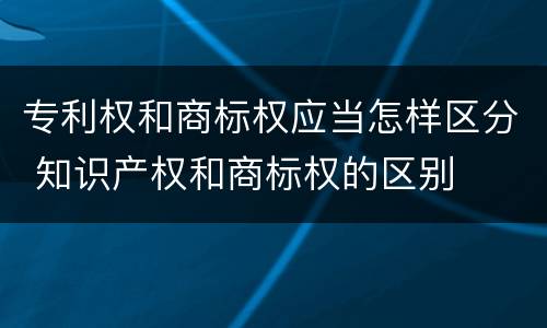 专利权和商标权应当怎样区分 知识产权和商标权的区别