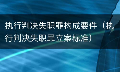 执行判决失职罪构成要件（执行判决失职罪立案标准）