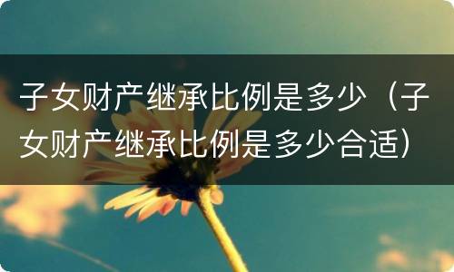 子女财产继承比例是多少(子女财产继承比例是多少合适)