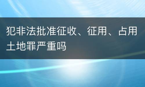 犯非法批准征收、征用、占用土地罪严重吗