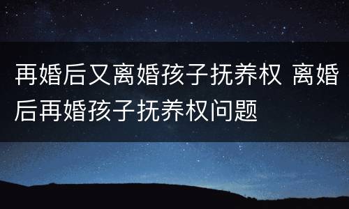 再婚后又离婚孩子抚养权 离婚后再婚孩子抚养权问题