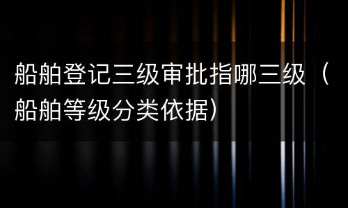 船舶登记三级审批指哪三级（船舶等级分类依据）