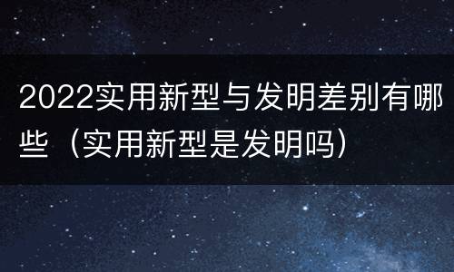 2022实用新型与发明差别有哪些（实用新型是发明吗）
