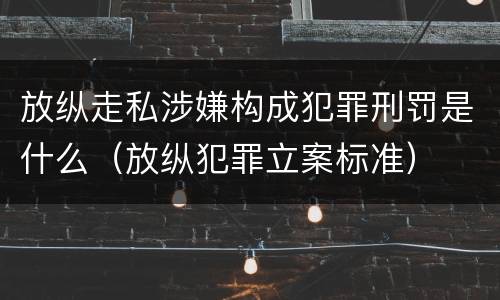 放纵走私涉嫌构成犯罪刑罚是什么（放纵犯罪立案标准）