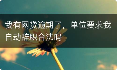 我有网贷逾期了，单位要求我自动辞职合法吗